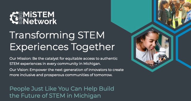 MiSTEM Network Transforming STEM Experiences Together. Our Mission: Be the catalyst for equitable access to authentic STEM experiences in every community in Michigan. Our Vision: Empower the next generation of innovators to create more inclusive and prosperous communities of tomorrow.